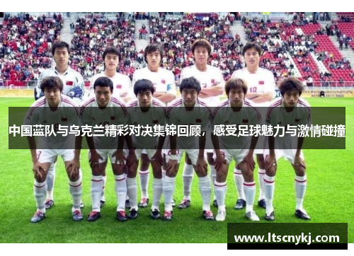 中国蓝队与乌克兰精彩对决集锦回顾，感受足球魅力与激情碰撞