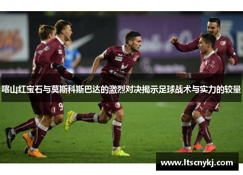 喀山红宝石与莫斯科斯巴达的激烈对决揭示足球战术与实力的较量